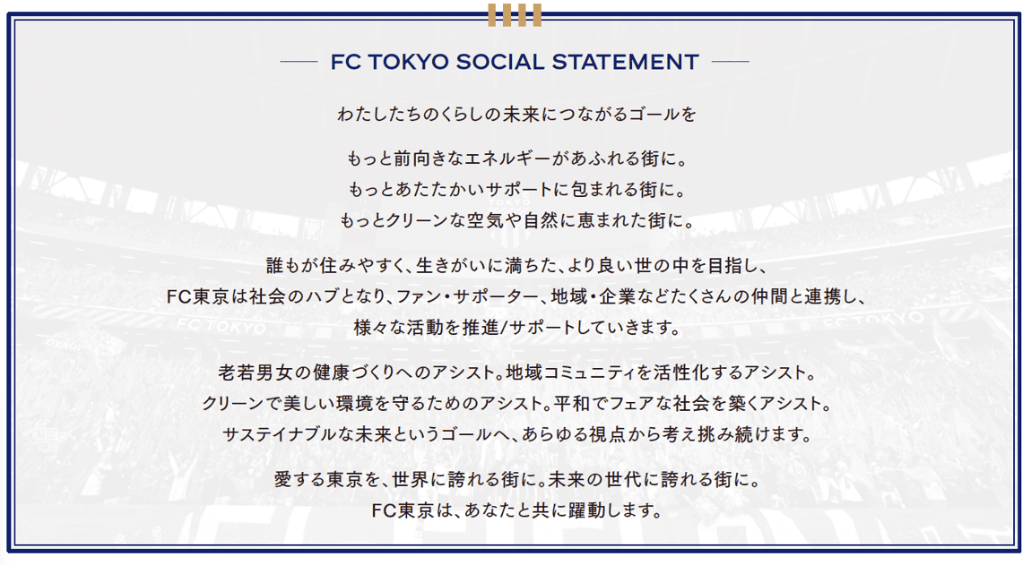 FC TOKYO 社會宣言 連結我們生活未來的目標 讓城市充滿更積極的能量。讓城市被更溫暖的支持包圍。讓城市擁有更潔淨的空氣與豐富的自然。以打造一個人人宜居、充滿生命意義的更美好世界為目標，FC東京成為社會的樞紐，與球迷、支持者、社區及企業等眾多夥伴攜手合作，推動並支持各種活動。協助男女老少促進健康。協助活化社區。協助守護潔淨美麗的環境。協助建立和平且公平的社會。我們從各種視角持續思考並挑戰，朝向永續未來的目標邁進。讓我們所愛的東京成為世界驕傲的城市。成為未來世代引以為傲的城市。FC東京將與您一同躍動。